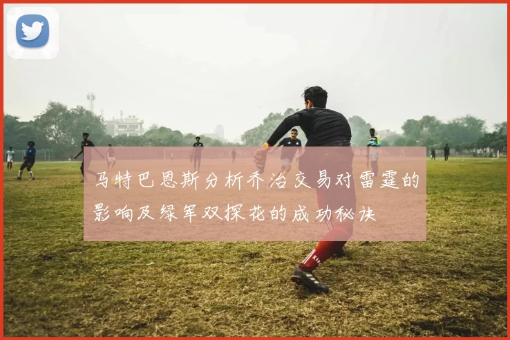 马特巴恩斯分析乔治交易对雷霆的影响及绿军双探花的成功秘诀
