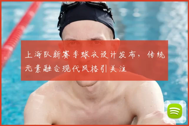 上海队新赛季球衣设计发布，传统元素融合现代风格引关注