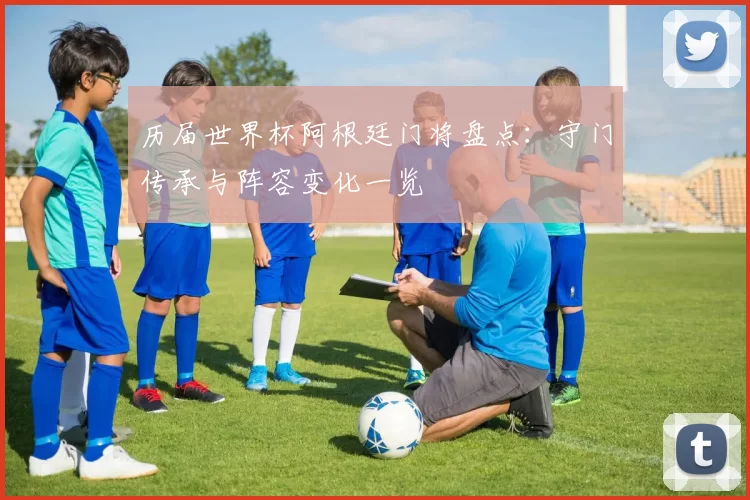 历届世界杯阿根廷门将盘点:守门传承与阵容变化一览